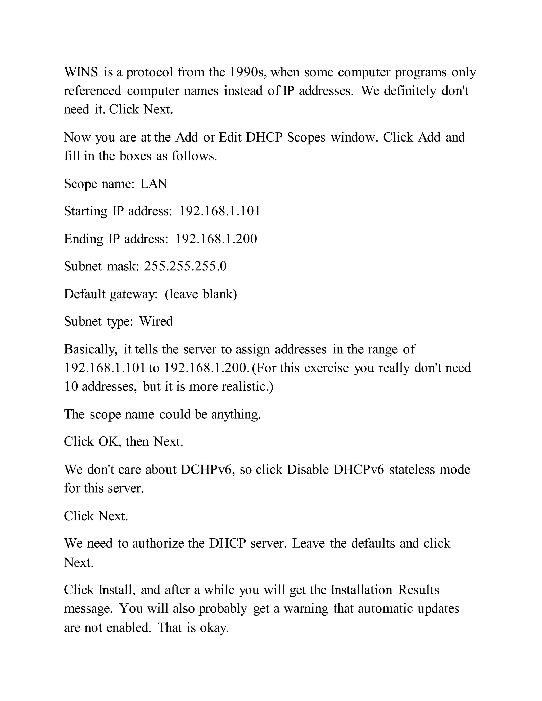 WINS is a protocol from the 1990s, when some computer programs only
referenced computer names instead of IP addresses. We definitely don't
need it. Click Next.
Now you are at the Add or Edit DHCP Scopes window. Click Add and
fill in the boxes as follows.
Scope name: LAN
Starting IP address: 192.168.1.101
Ending IP address: 192.168.1.200
Subnet mask: 255.255.255.0
Default gateway: (leave blank)
Subnet type: Wired
Basically, it tells the server to assign addresses in the range of
192.168.1.101 to 192.168.1.200.(For this exercise you really don't need
10 addresses, but it is more realistic.)
The scope name could be anything.
Click OK, then Next.
We don't care about DCHPv6, so click Disable DHCPv6 stateless mode
for this server.
Click Next.
We need to authorize the DHCP server. Leave the defaults and click
Next.
Click Install, and after a while you will get the Installation Results
message. You will also probably get a warning that automatic updates
are not enabled. That is okay.
 
