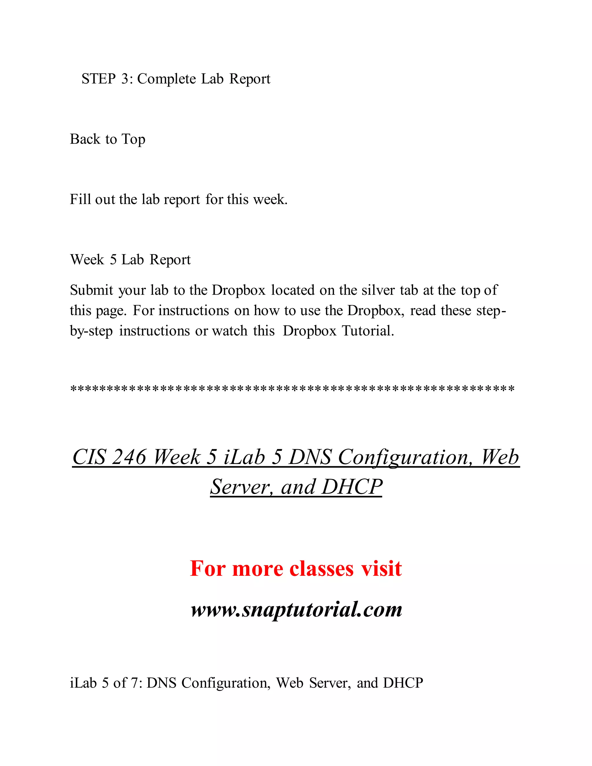 STEP 3: Complete Lab Report
Back to Top
Fill out the lab report for this week.
Week 5 Lab Report
Submit your lab to the Dropbox located on the silver tab at the top of
this page. For instructions on how to use the Dropbox, read these step-
by-step instructions or watch this Dropbox Tutorial.
**********************************************************
CIS 246 Week 5 iLab 5 DNS Configuration, Web
Server, and DHCP
For more classes visit
www.snaptutorial.com
iLab 5 of 7: DNS Configuration, Web Server, and DHCP
 
