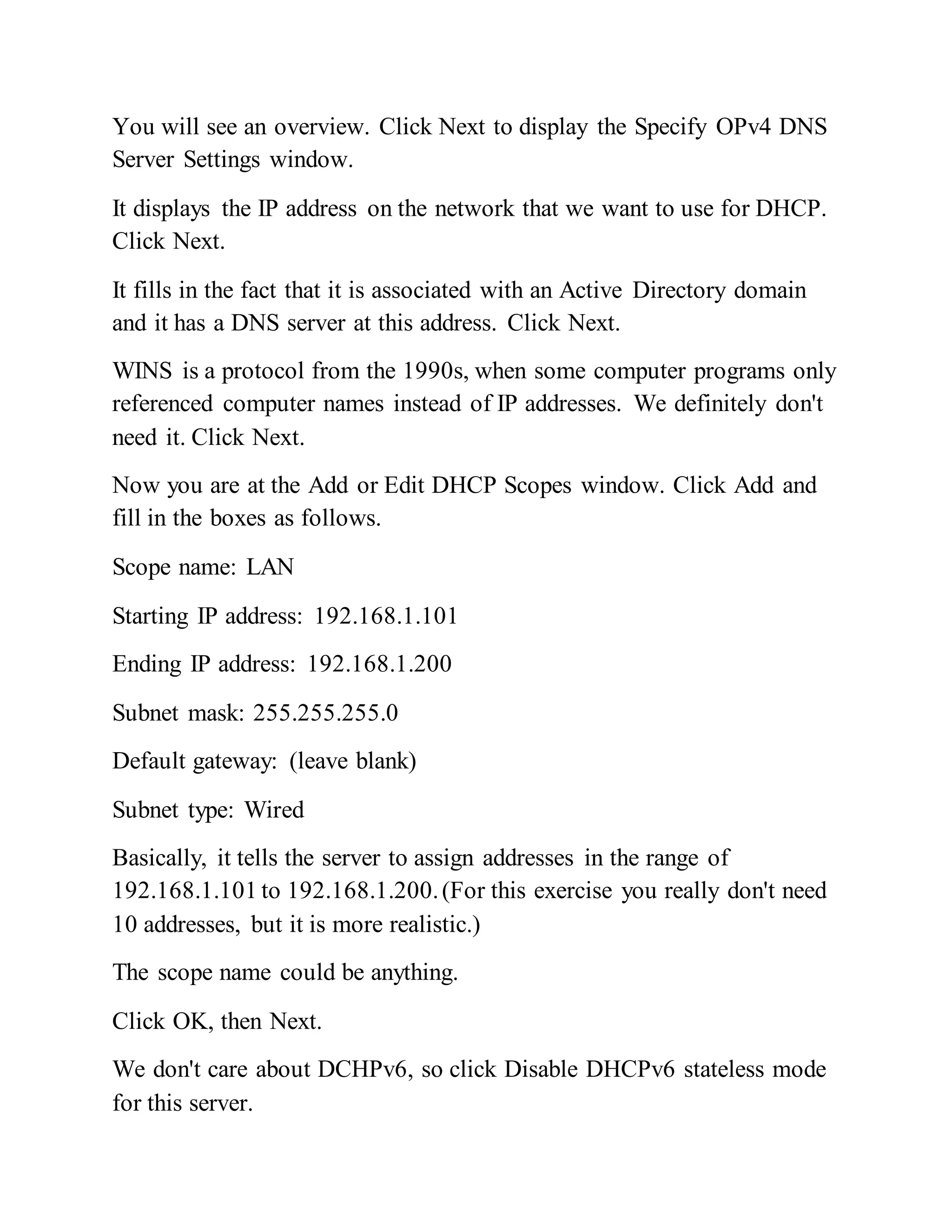You will see an overview. Click Next to display the Specify OPv4 DNS
Server Settings window.
It displays the IP address on the network that we want to use for DHCP.
Click Next.
It fills in the fact that it is associated with an Active Directory domain
and it has a DNS server at this address. Click Next.
WINS is a protocol from the 1990s, when some computer programs only
referenced computer names instead of IP addresses. We definitely don't
need it. Click Next.
Now you are at the Add or Edit DHCP Scopes window. Click Add and
fill in the boxes as follows.
Scope name: LAN
Starting IP address: 192.168.1.101
Ending IP address: 192.168.1.200
Subnet mask: 255.255.255.0
Default gateway: (leave blank)
Subnet type: Wired
Basically, it tells the server to assign addresses in the range of
192.168.1.101 to 192.168.1.200.(For this exercise you really don't need
10 addresses, but it is more realistic.)
The scope name could be anything.
Click OK, then Next.
We don't care about DCHPv6, so click Disable DHCPv6 stateless mode
for this server.
 