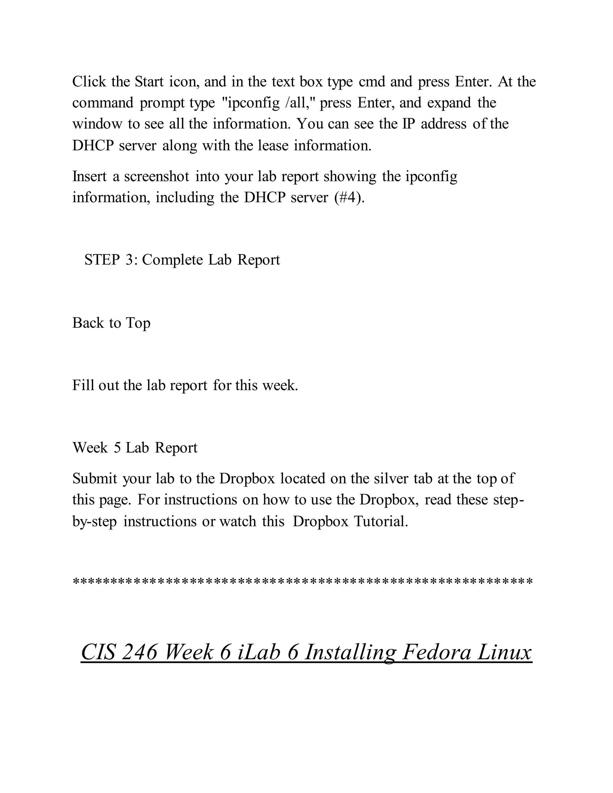 Click the Start icon, and in the text box type cmd and press Enter. At the
command prompt type "ipconfig /all," press Enter, and expand the
window to see all the information. You can see the IP address of the
DHCP server along with the lease information.
Insert a screenshot into your lab report showing the ipconfig
information, including the DHCP server (#4).
STEP 3: Complete Lab Report
Back to Top
Fill out the lab report for this week.
Week 5 Lab Report
Submit your lab to the Dropbox located on the silver tab at the top of
this page. For instructions on how to use the Dropbox, read these step-
by-step instructions or watch this Dropbox Tutorial.
**********************************************************
CIS 246 Week 6 iLab 6 Installing Fedora Linux
 