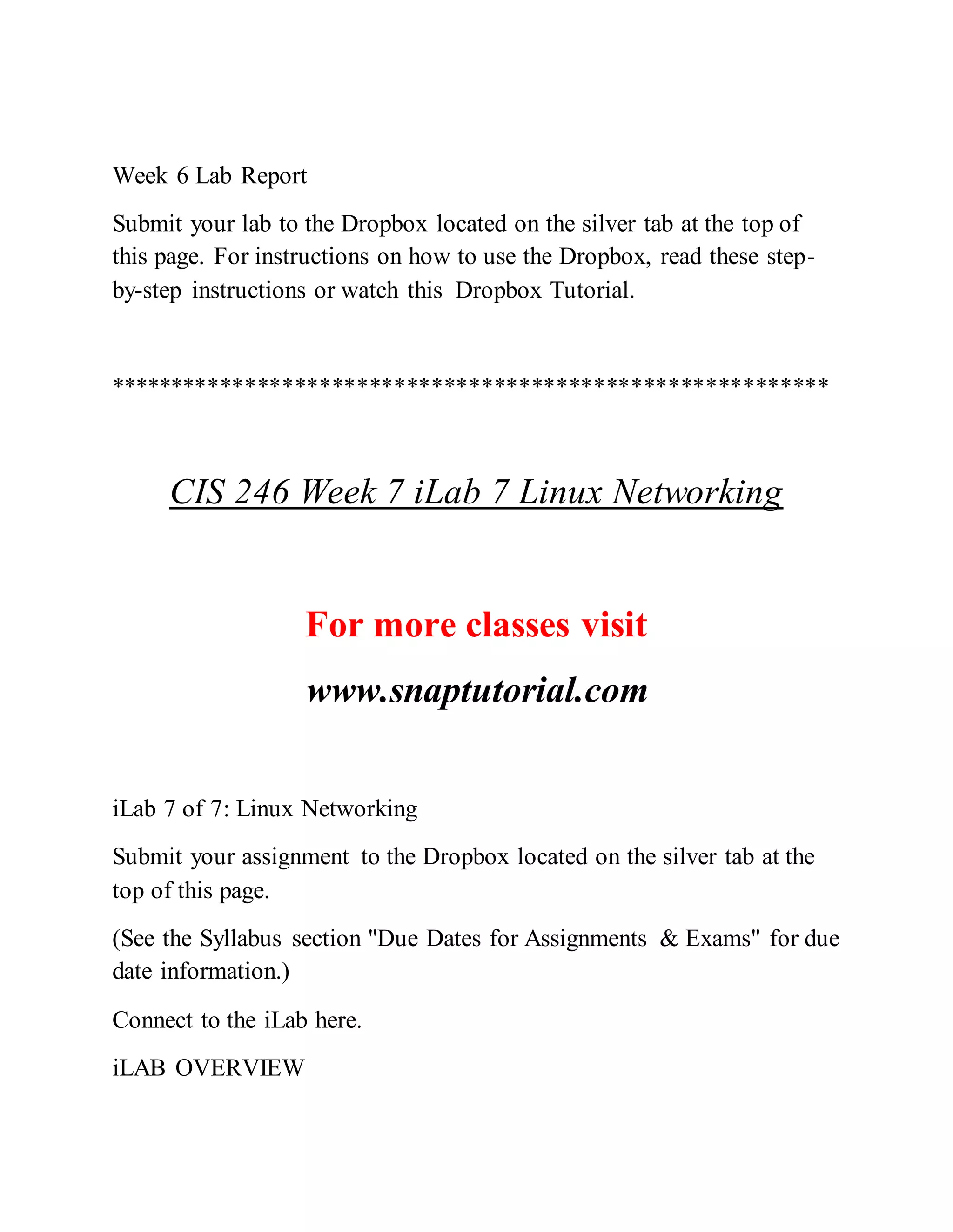 Week 6 Lab Report
Submit your lab to the Dropbox located on the silver tab at the top of
this page. For instructions on how to use the Dropbox, read these step-
by-step instructions or watch this Dropbox Tutorial.
**********************************************************
CIS 246 Week 7 iLab 7 Linux Networking
For more classes visit
www.snaptutorial.com
iLab 7 of 7: Linux Networking
Submit your assignment to the Dropbox located on the silver tab at the
top of this page.
(See the Syllabus section "Due Dates for Assignments & Exams" for due
date information.)
Connect to the iLab here.
iLAB OVERVIEW
 