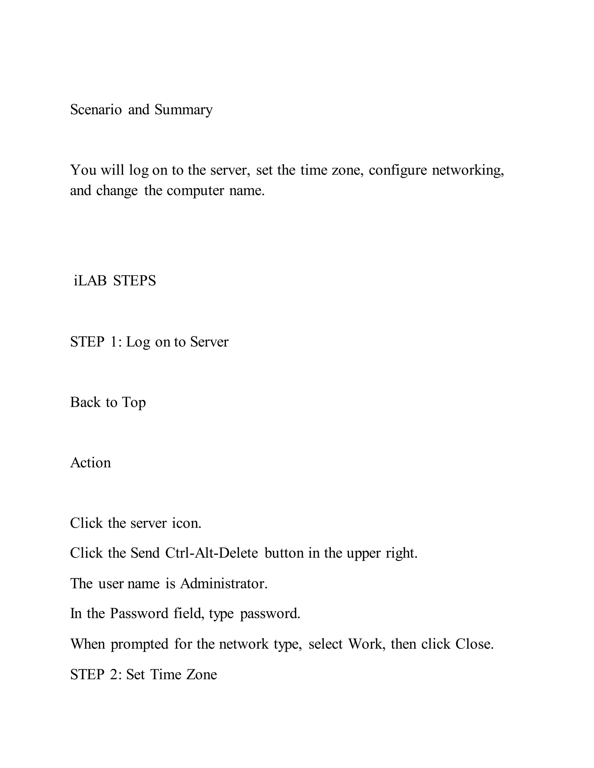 Scenario and Summary
You will log on to the server, set the time zone, configure networking,
and change the computer name.
iLAB STEPS
STEP 1: Log on to Server
Back to Top
Action
Click the server icon.
Click the Send Ctrl-Alt-Delete button in the upper right.
The user name is Administrator.
In the Password field, type password.
When prompted for the network type, select Work, then click Close.
STEP 2: Set Time Zone
 