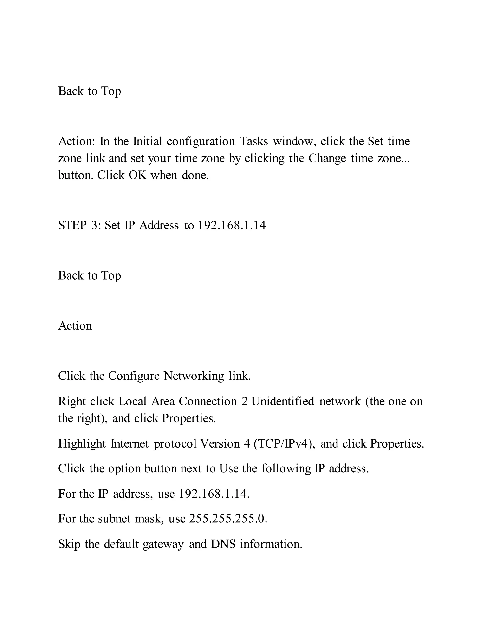 Back to Top
Action: In the Initial configuration Tasks window, click the Set time
zone link and set your time zone by clicking the Change time zone...
button. Click OK when done.
STEP 3: Set IP Address to 192.168.1.14
Back to Top
Action
Click the Configure Networking link.
Right click Local Area Connection 2 Unidentified network (the one on
the right), and click Properties.
Highlight Internet protocol Version 4 (TCP/IPv4), and click Properties.
Click the option button next to Use the following IP address.
For the IP address, use 192.168.1.14.
For the subnet mask, use 255.255.255.0.
Skip the default gateway and DNS information.
 