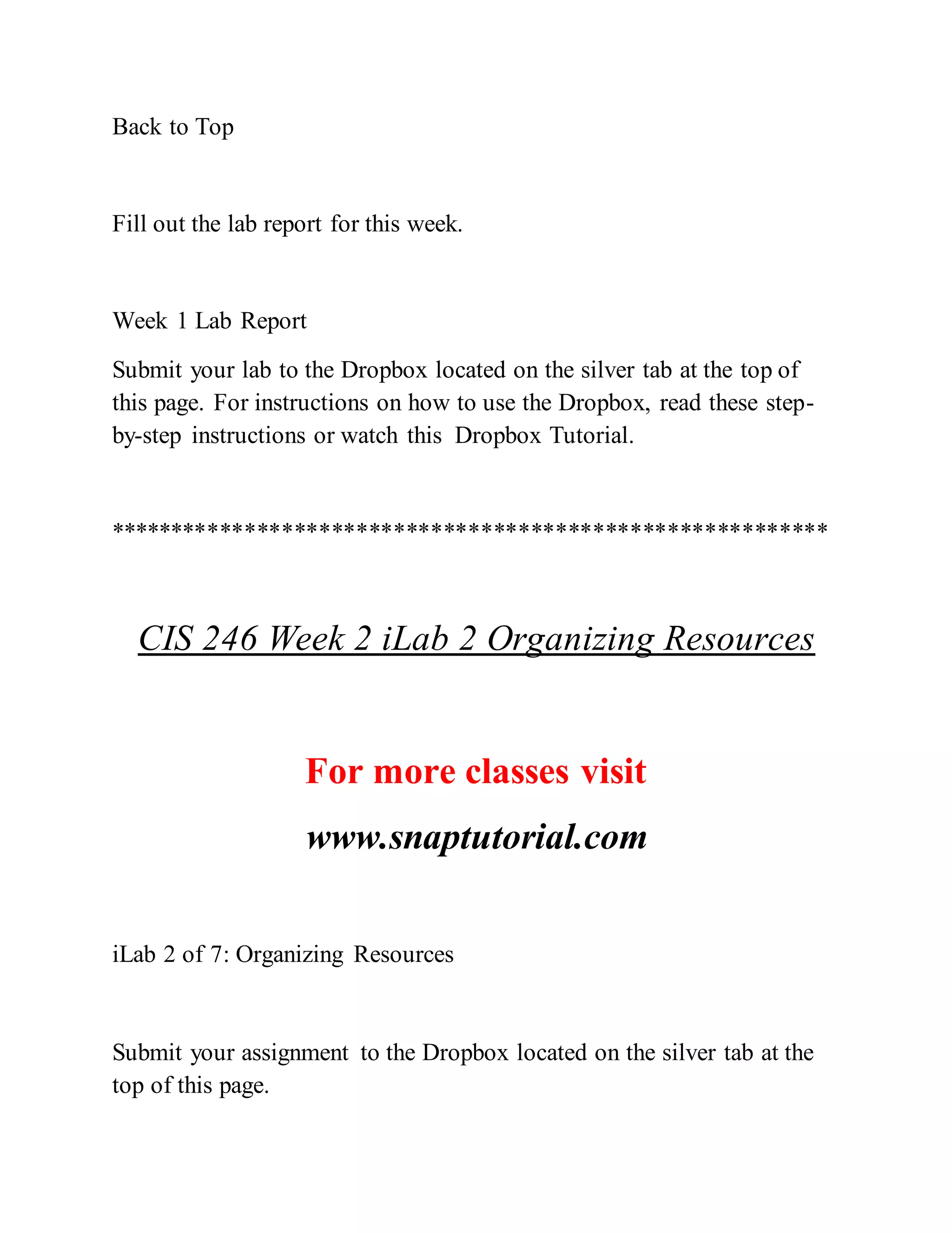 Back to Top
Fill out the lab report for this week.
Week 1 Lab Report
Submit your lab to the Dropbox located on the silver tab at the top of
this page. For instructions on how to use the Dropbox, read these step-
by-step instructions or watch this Dropbox Tutorial.
**********************************************************
CIS 246 Week 2 iLab 2 Organizing Resources
For more classes visit
www.snaptutorial.com
iLab 2 of 7: Organizing Resources
Submit your assignment to the Dropbox located on the silver tab at the
top of this page.
 