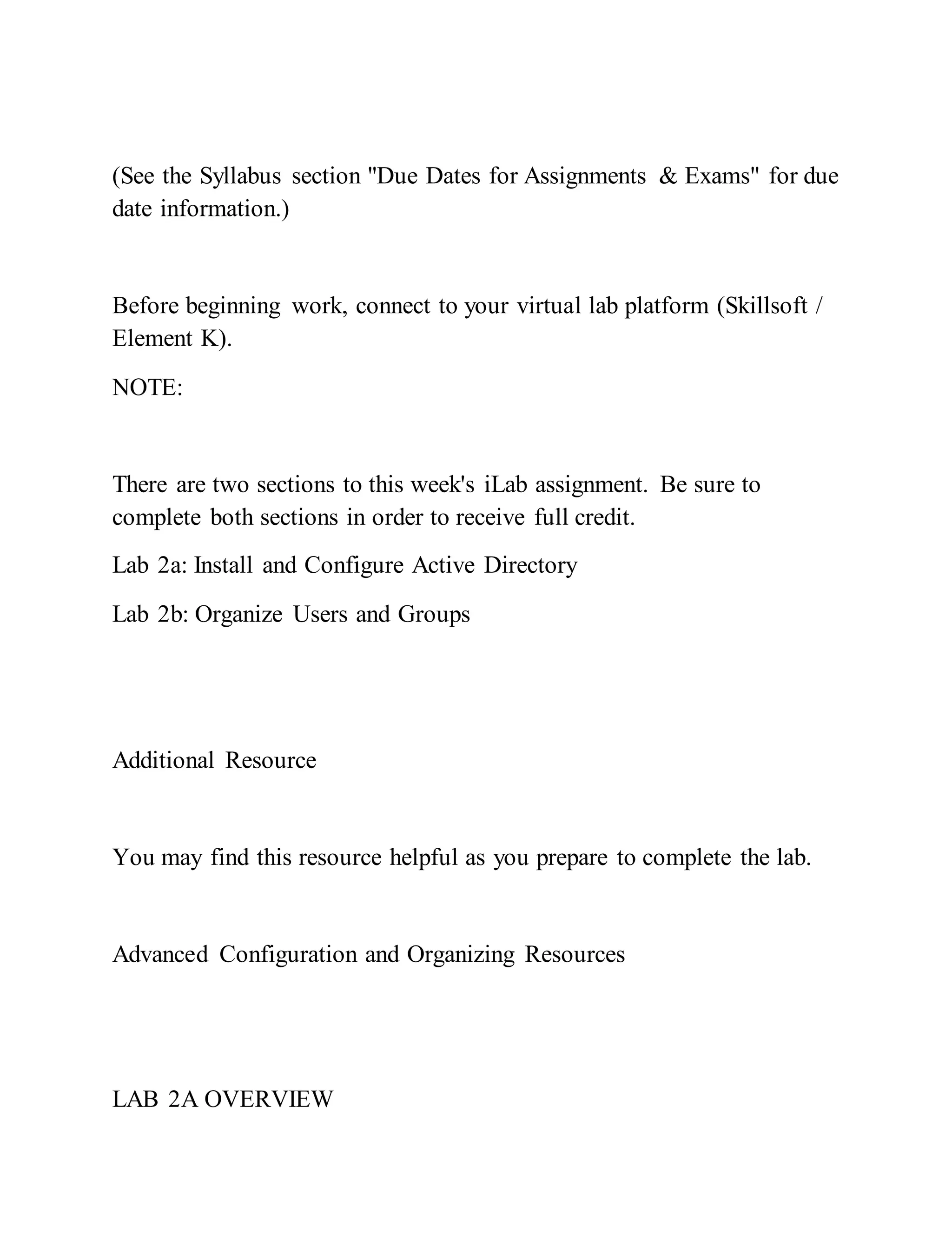 (See the Syllabus section "Due Dates for Assignments & Exams" for due
date information.)
Before beginning work, connect to your virtual lab platform (Skillsoft /
Element K).
NOTE:
There are two sections to this week's iLab assignment. Be sure to
complete both sections in order to receive full credit.
Lab 2a: Install and Configure Active Directory
Lab 2b: Organize Users and Groups
Additional Resource
You may find this resource helpful as you prepare to complete the lab.
Advanced Configuration and Organizing Resources
LAB 2A OVERVIEW
 