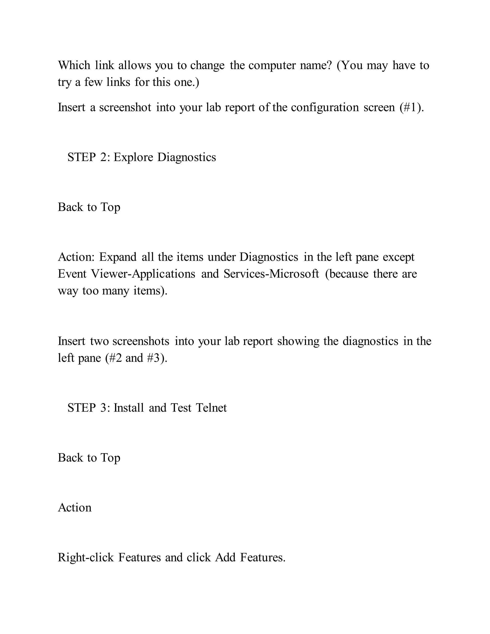 Which link allows you to change the computer name? (You may have to
try a few links for this one.)
Insert a screenshot into your lab report of the configuration screen (#1).
STEP 2: Explore Diagnostics
Back to Top
Action: Expand all the items under Diagnostics in the left pane except
Event Viewer-Applications and Services-Microsoft (because there are
way too many items).
Insert two screenshots into your lab report showing the diagnostics in the
left pane (#2 and #3).
STEP 3: Install and Test Telnet
Back to Top
Action
Right-click Features and click Add Features.
 
