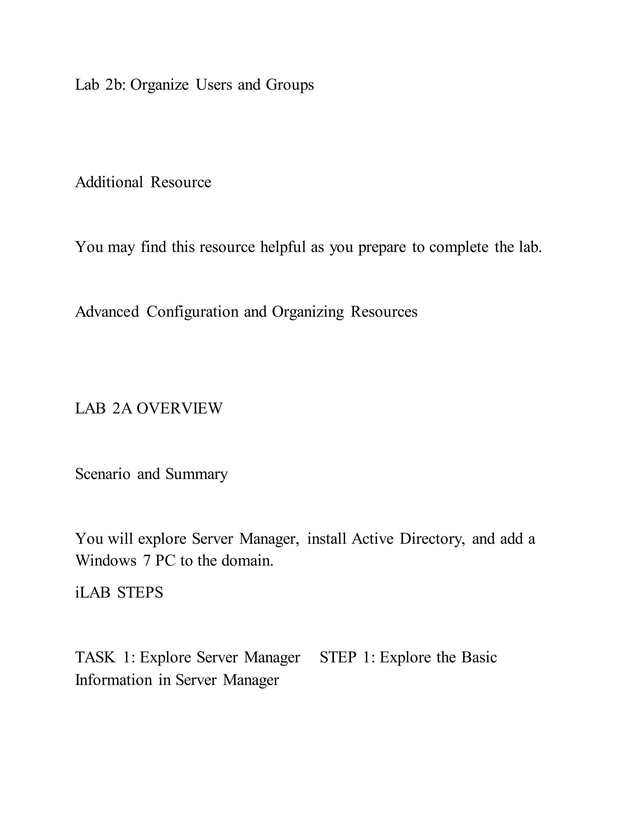 Lab 2b: Organize Users and Groups
Additional Resource
You may find this resource helpful as you prepare to complete the lab.
Advanced Configuration and Organizing Resources
LAB 2A OVERVIEW
Scenario and Summary
You will explore Server Manager, install Active Directory, and add a
Windows 7 PC to the domain.
iLAB STEPS
TASK 1: Explore Server Manager STEP 1: Explore the Basic
Information in Server Manager
 