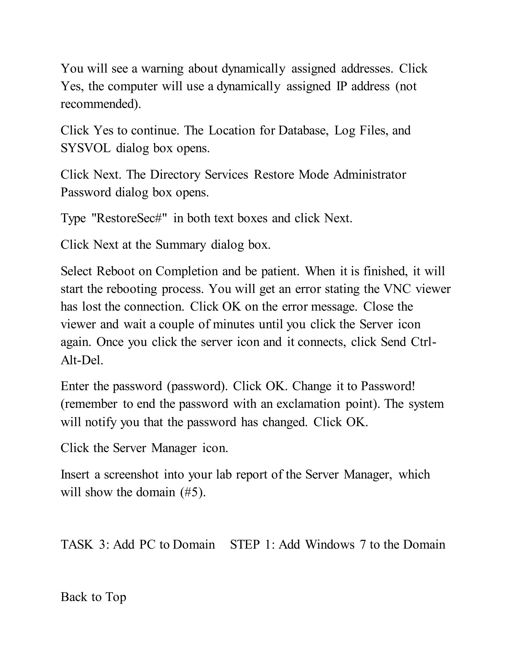 You will see a warning about dynamically assigned addresses. Click
Yes, the computer will use a dynamically assigned IP address (not
recommended).
Click Yes to continue. The Location for Database, Log Files, and
SYSVOL dialog box opens.
Click Next. The Directory Services Restore Mode Administrator
Password dialog box opens.
Type "RestoreSec#" in both text boxes and click Next.
Click Next at the Summary dialog box.
Select Reboot on Completion and be patient. When it is finished, it will
start the rebooting process. You will get an error stating the VNC viewer
has lost the connection. Click OK on the error message. Close the
viewer and wait a couple of minutes until you click the Server icon
again. Once you click the server icon and it connects, click Send Ctrl-
Alt-Del.
Enter the password (password). Click OK. Change it to Password!
(remember to end the password with an exclamation point). The system
will notify you that the password has changed. Click OK.
Click the Server Manager icon.
Insert a screenshot into your lab report of the Server Manager, which
will show the domain (#5).
TASK 3: Add PC to Domain STEP 1: Add Windows 7 to the Domain
Back to Top
 