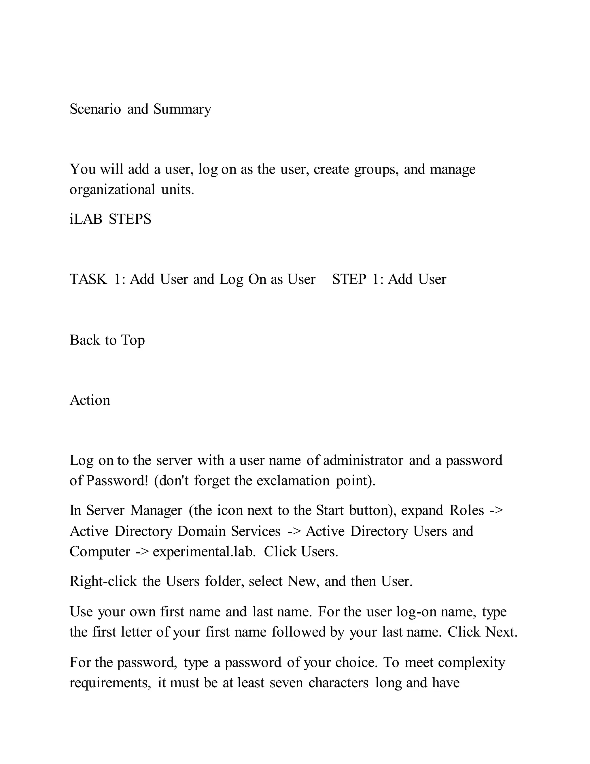 Scenario and Summary
You will add a user, log on as the user, create groups, and manage
organizational units.
iLAB STEPS
TASK 1: Add User and Log On as User STEP 1: Add User
Back to Top
Action
Log on to the server with a user name of administrator and a password
of Password! (don't forget the exclamation point).
In Server Manager (the icon next to the Start button), expand Roles ->
Active Directory Domain Services -> Active Directory Users and
Computer -> experimental.lab. Click Users.
Right-click the Users folder, select New, and then User.
Use your own first name and last name. For the user log-on name, type
the first letter of your first name followed by your last name. Click Next.
For the password, type a password of your choice. To meet complexity
requirements, it must be at least seven characters long and have
 