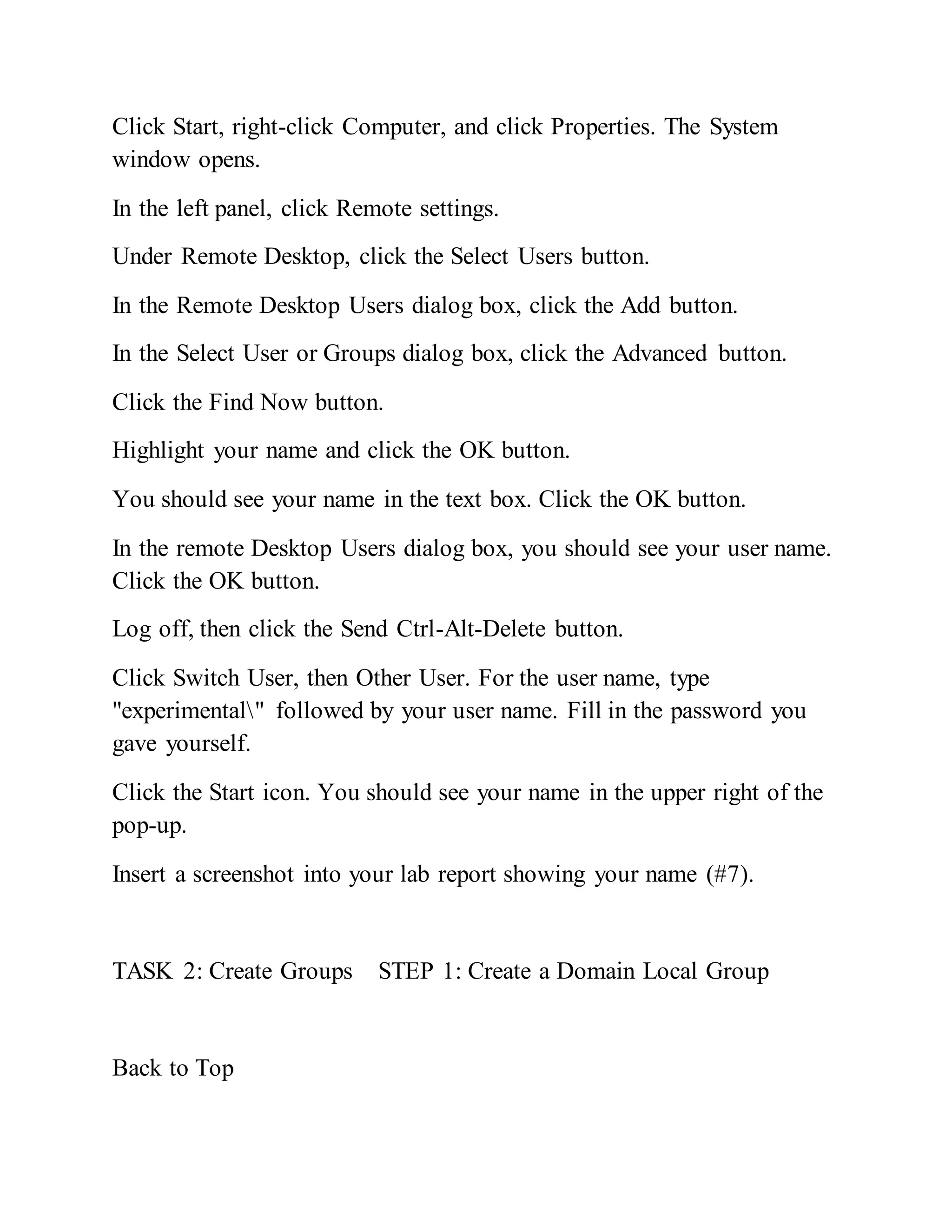 Click Start, right-click Computer, and click Properties. The System
window opens.
In the left panel, click Remote settings.
Under Remote Desktop, click the Select Users button.
In the Remote Desktop Users dialog box, click the Add button.
In the Select User or Groups dialog box, click the Advanced button.
Click the Find Now button.
Highlight your name and click the OK button.
You should see your name in the text box. Click the OK button.
In the remote Desktop Users dialog box, you should see your user name.
Click the OK button.
Log off, then click the Send Ctrl-Alt-Delete button.
Click Switch User, then Other User. For the user name, type
"experimental" followed by your user name. Fill in the password you
gave yourself.
Click the Start icon. You should see your name in the upper right of the
pop-up.
Insert a screenshot into your lab report showing your name (#7).
TASK 2: Create Groups STEP 1: Create a Domain Local Group
Back to Top
 