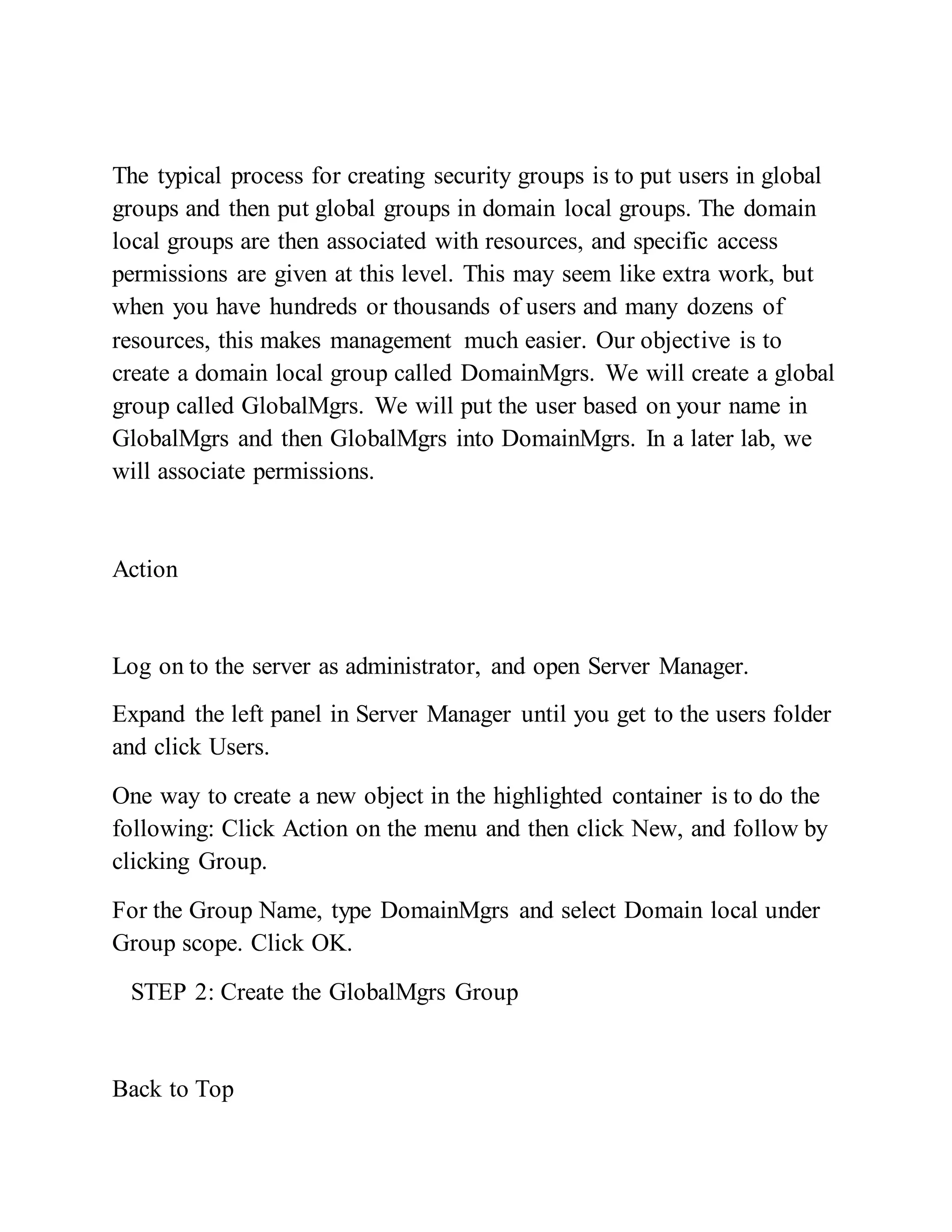 The typical process for creating security groups is to put users in global
groups and then put global groups in domain local groups. The domain
local groups are then associated with resources, and specific access
permissions are given at this level. This may seem like extra work, but
when you have hundreds or thousands of users and many dozens of
resources, this makes management much easier. Our objective is to
create a domain local group called DomainMgrs. We will create a global
group called GlobalMgrs. We will put the user based on your name in
GlobalMgrs and then GlobalMgrs into DomainMgrs. In a later lab, we
will associate permissions.
Action
Log on to the server as administrator, and open Server Manager.
Expand the left panel in Server Manager until you get to the users folder
and click Users.
One way to create a new object in the highlighted container is to do the
following: Click Action on the menu and then click New, and follow by
clicking Group.
For the Group Name, type DomainMgrs and select Domain local under
Group scope. Click OK.
STEP 2: Create the GlobalMgrs Group
Back to Top
 