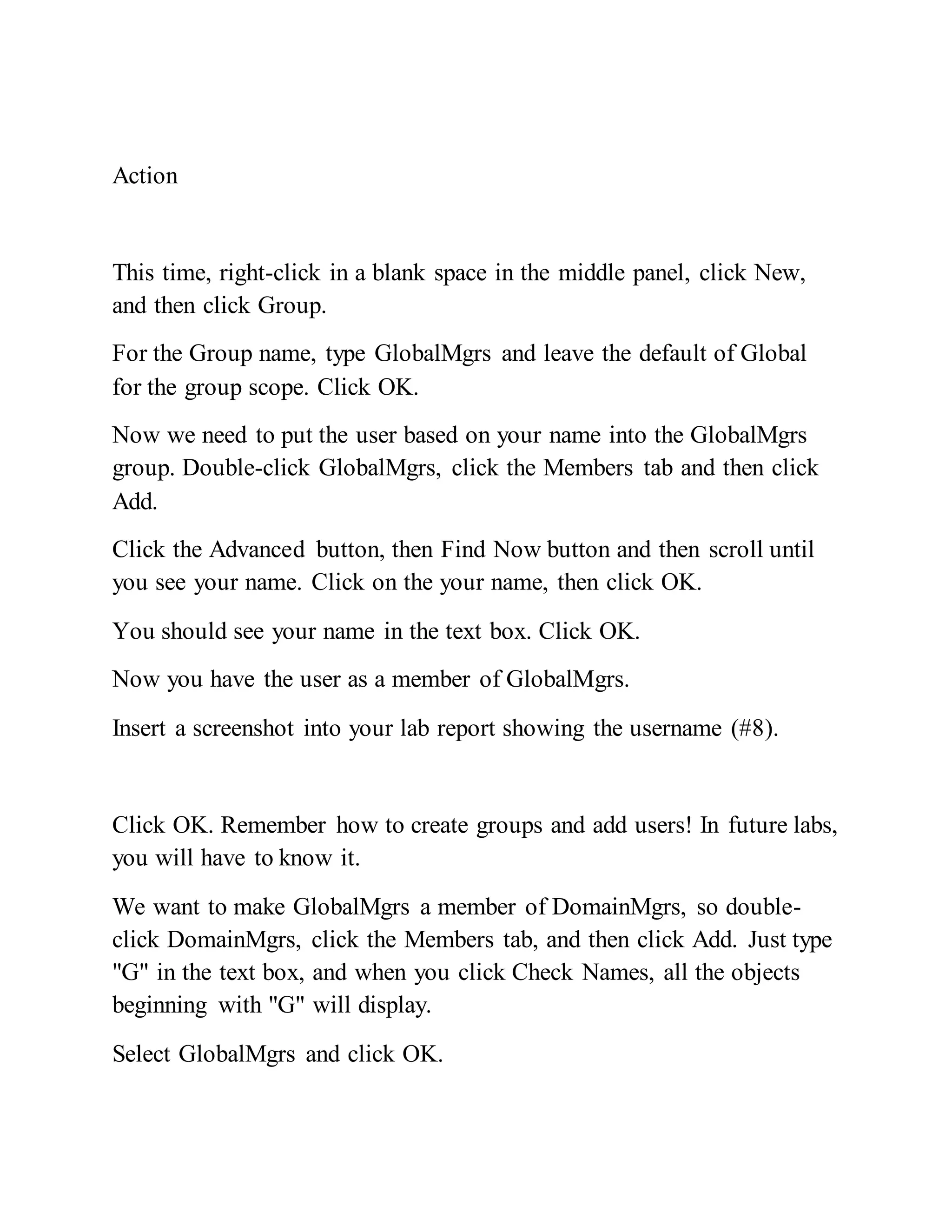 Action
This time, right-click in a blank space in the middle panel, click New,
and then click Group.
For the Group name, type GlobalMgrs and leave the default of Global
for the group scope. Click OK.
Now we need to put the user based on your name into the GlobalMgrs
group. Double-click GlobalMgrs, click the Members tab and then click
Add.
Click the Advanced button, then Find Now button and then scroll until
you see your name. Click on the your name, then click OK.
You should see your name in the text box. Click OK.
Now you have the user as a member of GlobalMgrs.
Insert a screenshot into your lab report showing the username (#8).
Click OK. Remember how to create groups and add users! In future labs,
you will have to know it.
We want to make GlobalMgrs a member of DomainMgrs, so double-
click DomainMgrs, click the Members tab, and then click Add. Just type
"G" in the text box, and when you click Check Names, all the objects
beginning with "G" will display.
Select GlobalMgrs and click OK.
 