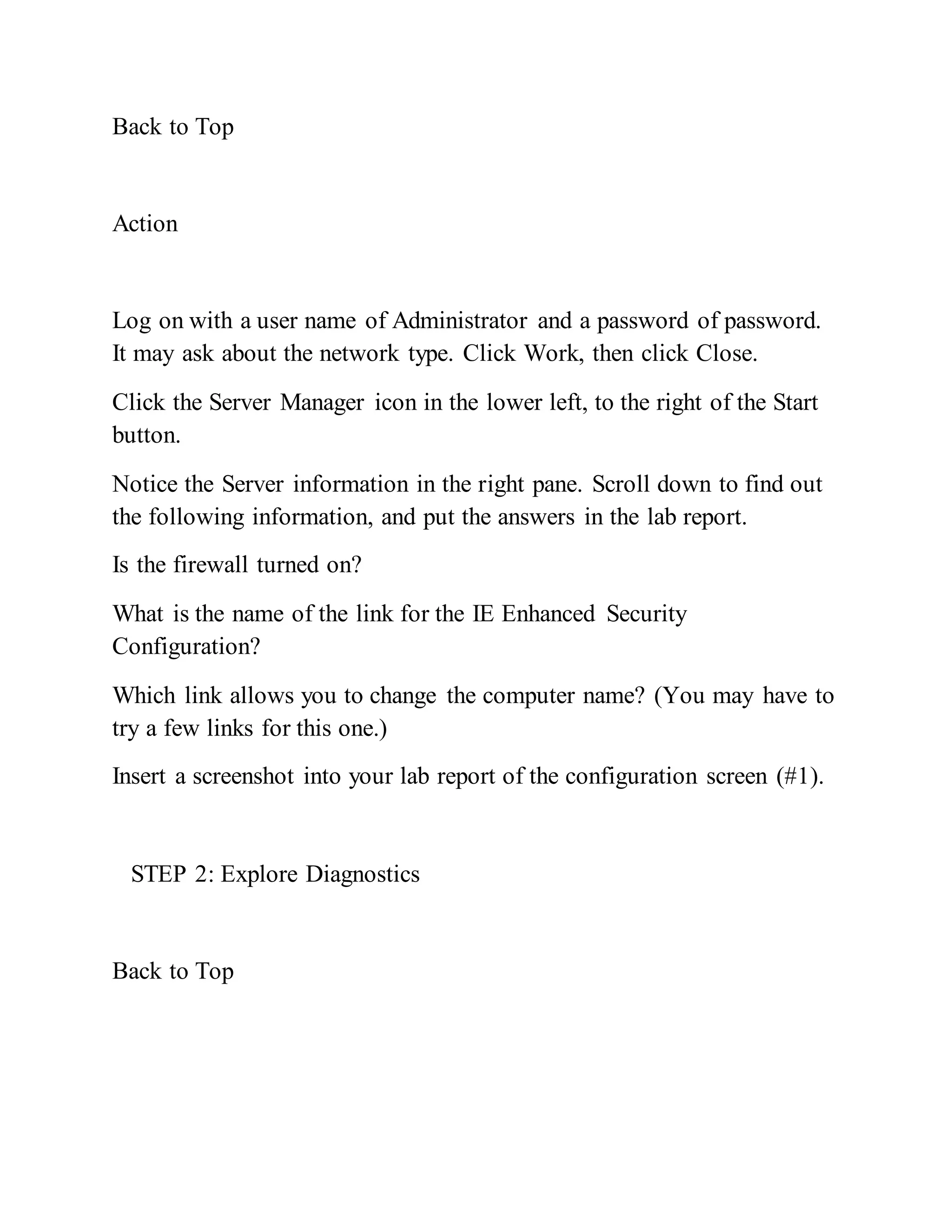 Back to Top
Action
Log on with a user name of Administrator and a password of password.
It may ask about the network type. Click Work, then click Close.
Click the Server Manager icon in the lower left, to the right of the Start
button.
Notice the Server information in the right pane. Scroll down to find out
the following information, and put the answers in the lab report.
Is the firewall turned on?
What is the name of the link for the IE Enhanced Security
Configuration?
Which link allows you to change the computer name? (You may have to
try a few links for this one.)
Insert a screenshot into your lab report of the configuration screen (#1).
STEP 2: Explore Diagnostics
Back to Top
 