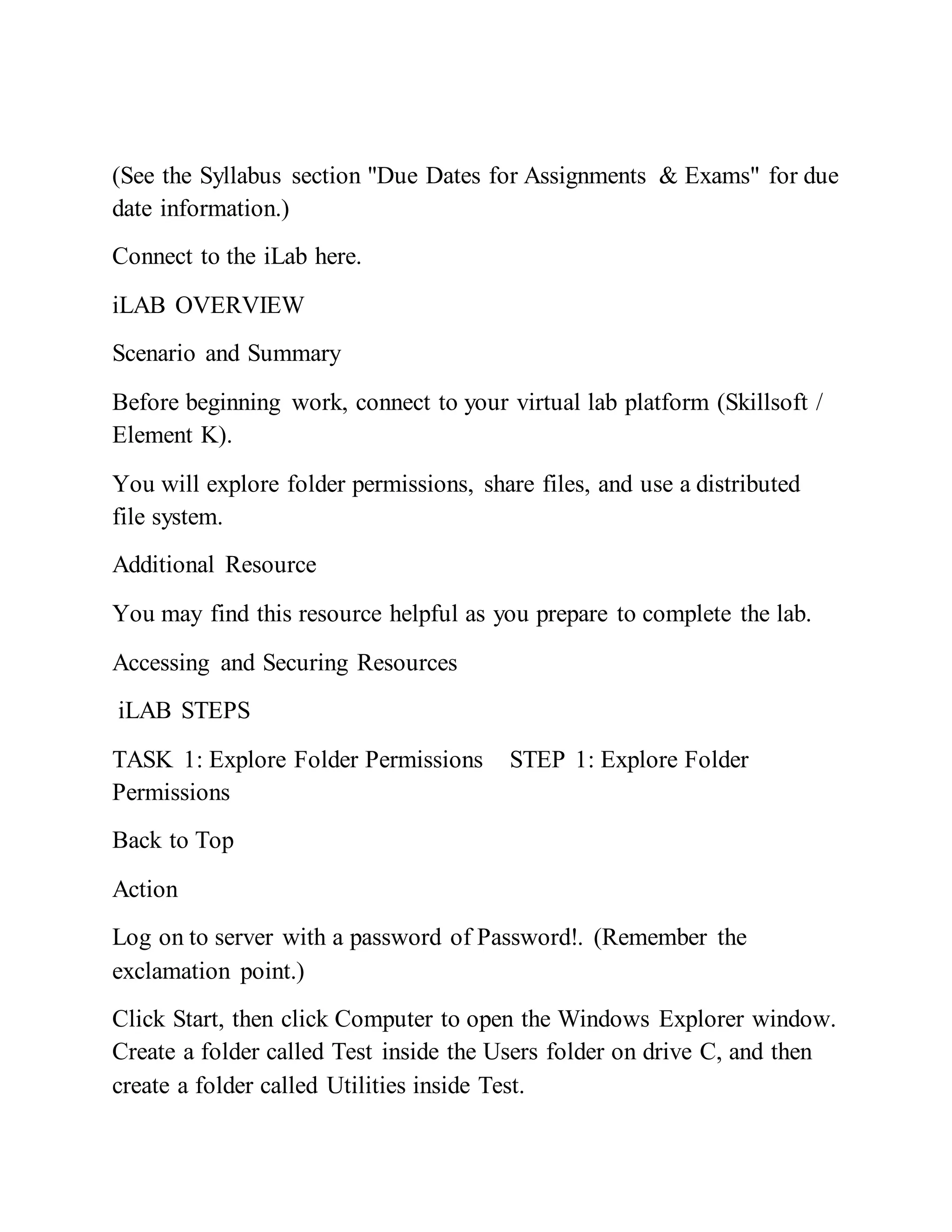 (See the Syllabus section "Due Dates for Assignments & Exams" for due
date information.)
Connect to the iLab here.
iLAB OVERVIEW
Scenario and Summary
Before beginning work, connect to your virtual lab platform (Skillsoft /
Element K).
You will explore folder permissions, share files, and use a distributed
file system.
Additional Resource
You may find this resource helpful as you prepare to complete the lab.
Accessing and Securing Resources
iLAB STEPS
TASK 1: Explore Folder Permissions STEP 1: Explore Folder
Permissions
Back to Top
Action
Log on to server with a password of Password!. (Remember the
exclamation point.)
Click Start, then click Computer to open the Windows Explorer window.
Create a folder called Test inside the Users folder on drive C, and then
create a folder called Utilities inside Test.
 