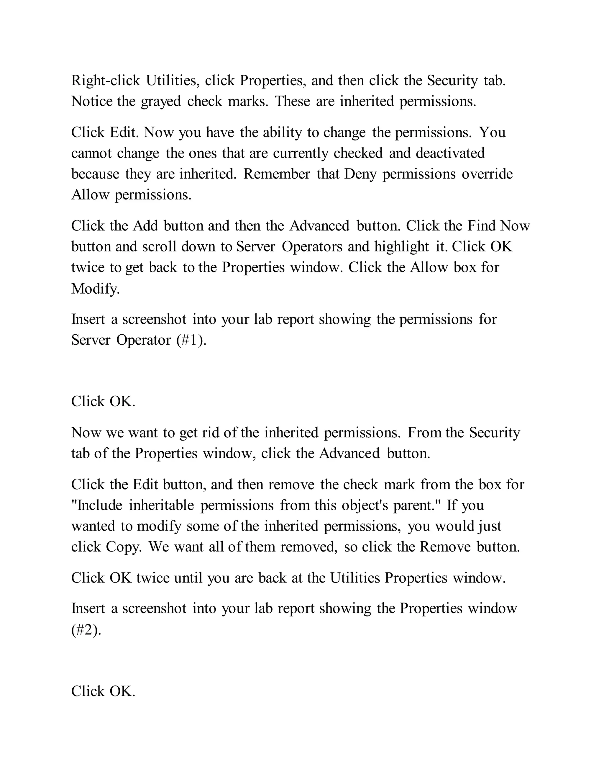 Right-click Utilities, click Properties, and then click the Security tab.
Notice the grayed check marks. These are inherited permissions.
Click Edit. Now you have the ability to change the permissions. You
cannot change the ones that are currently checked and deactivated
because they are inherited. Remember that Deny permissions override
Allow permissions.
Click the Add button and then the Advanced button. Click the Find Now
button and scroll down to Server Operators and highlight it. Click OK
twice to get back to the Properties window. Click the Allow box for
Modify.
Insert a screenshot into your lab report showing the permissions for
Server Operator (#1).
Click OK.
Now we want to get rid of the inherited permissions. From the Security
tab of the Properties window, click the Advanced button.
Click the Edit button, and then remove the check mark from the box for
"Include inheritable permissions from this object's parent." If you
wanted to modify some of the inherited permissions, you would just
click Copy. We want all of them removed, so click the Remove button.
Click OK twice until you are back at the Utilities Properties window.
Insert a screenshot into your lab report showing the Properties window
(#2).
Click OK.
 