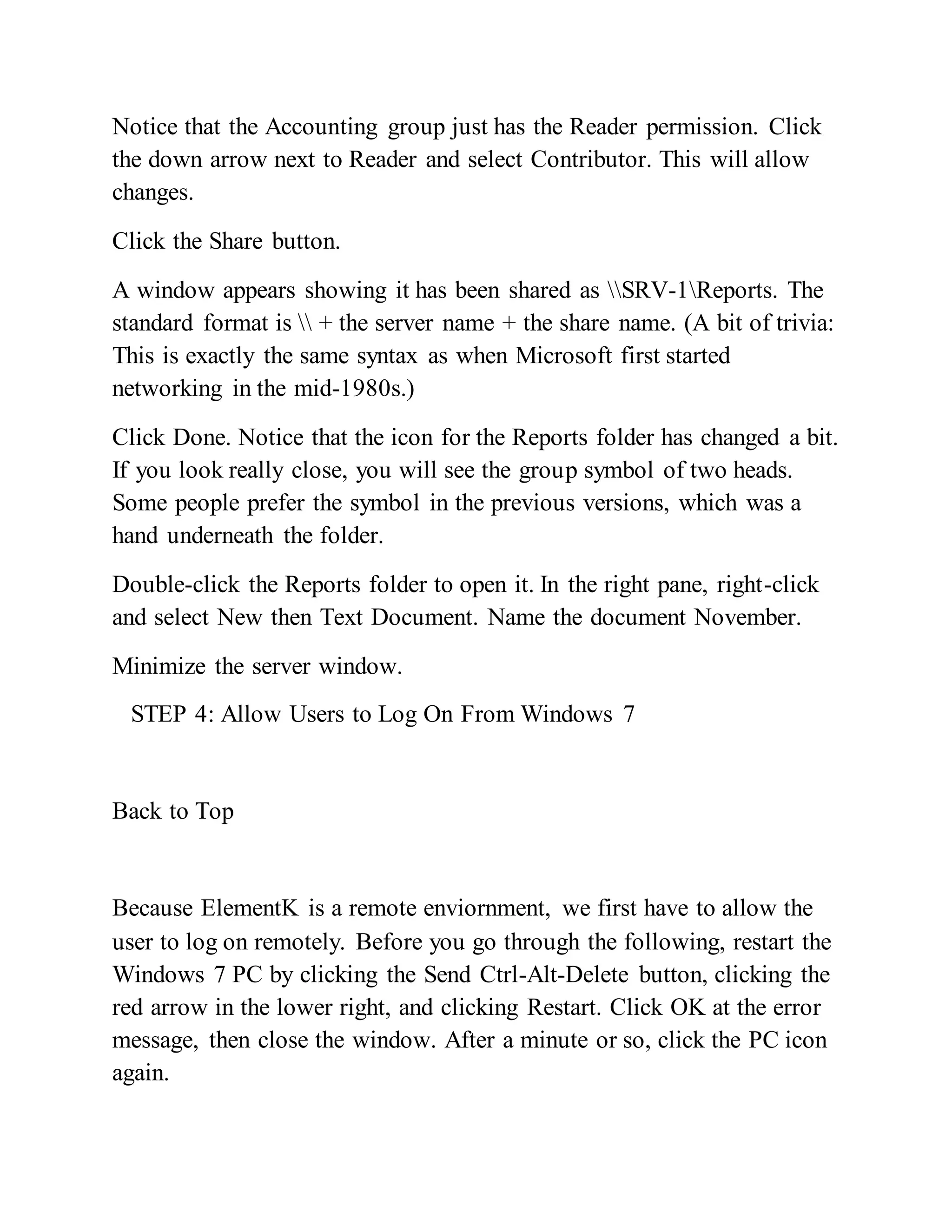 Notice that the Accounting group just has the Reader permission. Click
the down arrow next to Reader and select Contributor. This will allow
changes.
Click the Share button.
A window appears showing it has been shared as SRV-1Reports. The
standard format is  + the server name + the share name. (A bit of trivia:
This is exactly the same syntax as when Microsoft first started
networking in the mid-1980s.)
Click Done. Notice that the icon for the Reports folder has changed a bit.
If you look really close, you will see the group symbol of two heads.
Some people prefer the symbol in the previous versions, which was a
hand underneath the folder.
Double-click the Reports folder to open it. In the right pane, right-click
and select New then Text Document. Name the document November.
Minimize the server window.
STEP 4: Allow Users to Log On From Windows 7
Back to Top
Because ElementK is a remote enviornment, we first have to allow the
user to log on remotely. Before you go through the following, restart the
Windows 7 PC by clicking the Send Ctrl-Alt-Delete button, clicking the
red arrow in the lower right, and clicking Restart. Click OK at the error
message, then close the window. After a minute or so, click the PC icon
again.
 