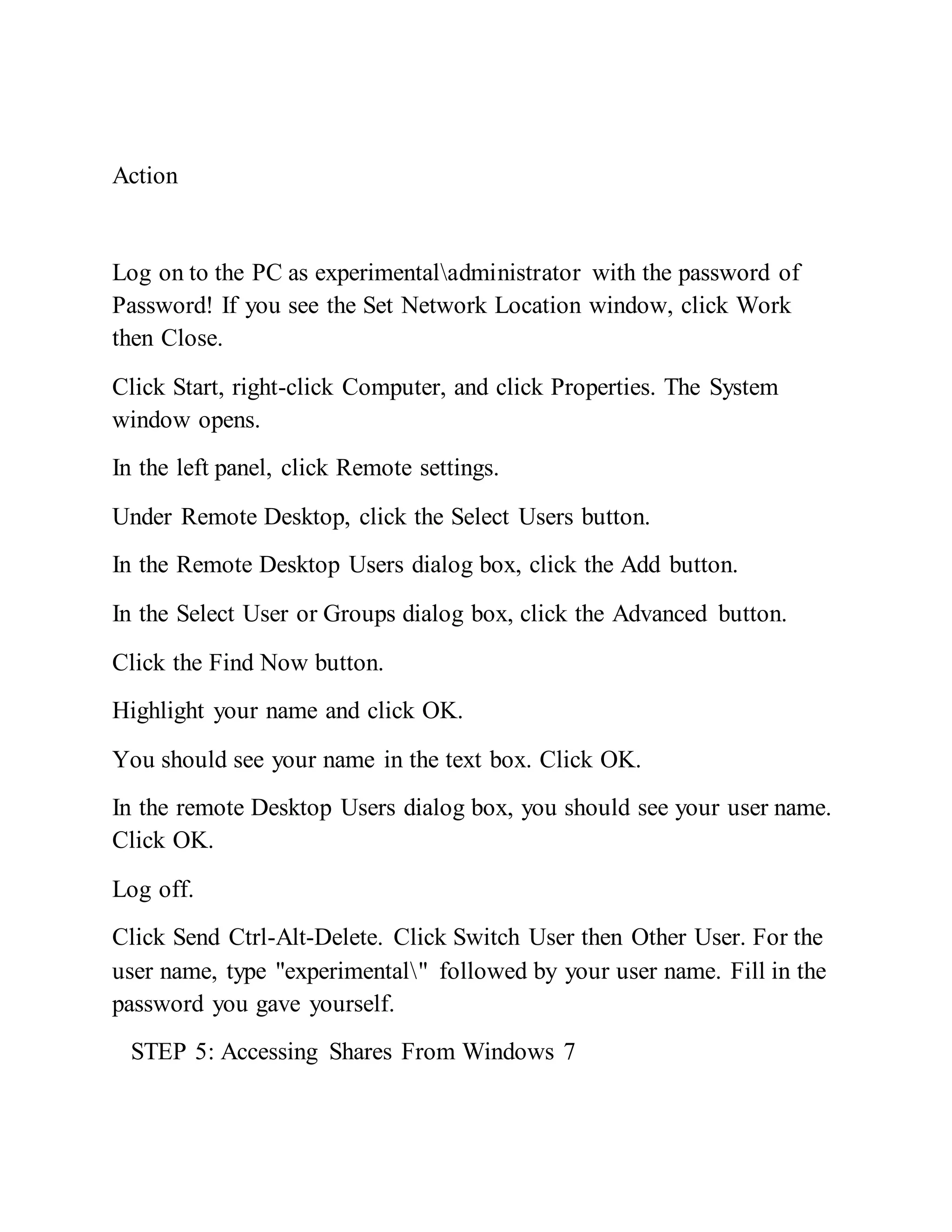 Action
Log on to the PC as experimentaladministrator with the password of
Password! If you see the Set Network Location window, click Work
then Close.
Click Start, right-click Computer, and click Properties. The System
window opens.
In the left panel, click Remote settings.
Under Remote Desktop, click the Select Users button.
In the Remote Desktop Users dialog box, click the Add button.
In the Select User or Groups dialog box, click the Advanced button.
Click the Find Now button.
Highlight your name and click OK.
You should see your name in the text box. Click OK.
In the remote Desktop Users dialog box, you should see your user name.
Click OK.
Log off.
Click Send Ctrl-Alt-Delete. Click Switch User then Other User. For the
user name, type "experimental" followed by your user name. Fill in the
password you gave yourself.
STEP 5: Accessing Shares From Windows 7
 