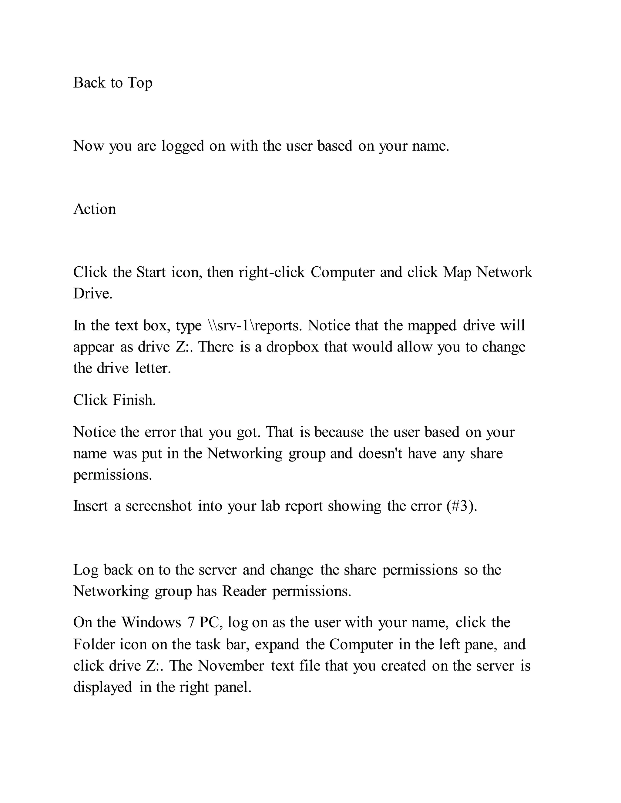 Back to Top
Now you are logged on with the user based on your name.
Action
Click the Start icon, then right-click Computer and click Map Network
Drive.
In the text box, type srv-1reports. Notice that the mapped drive will
appear as drive Z:. There is a dropbox that would allow you to change
the drive letter.
Click Finish.
Notice the error that you got. That is because the user based on your
name was put in the Networking group and doesn't have any share
permissions.
Insert a screenshot into your lab report showing the error (#3).
Log back on to the server and change the share permissions so the
Networking group has Reader permissions.
On the Windows 7 PC, log on as the user with your name, click the
Folder icon on the task bar, expand the Computer in the left pane, and
click drive Z:. The November text file that you created on the server is
displayed in the right panel.
 