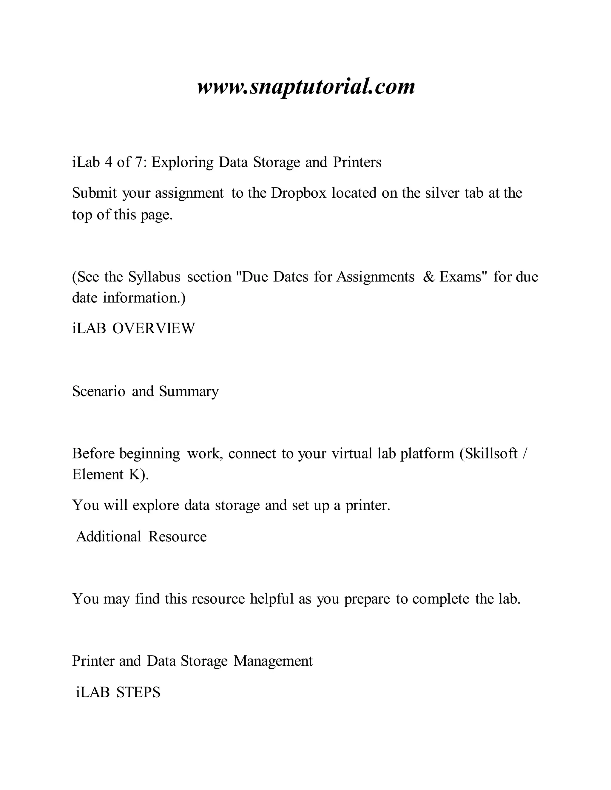 www.snaptutorial.com
iLab 4 of 7: Exploring Data Storage and Printers
Submit your assignment to the Dropbox located on the silver tab at the
top of this page.
(See the Syllabus section "Due Dates for Assignments & Exams" for due
date information.)
iLAB OVERVIEW
Scenario and Summary
Before beginning work, connect to your virtual lab platform (Skillsoft /
Element K).
You will explore data storage and set up a printer.
Additional Resource
You may find this resource helpful as you prepare to complete the lab.
Printer and Data Storage Management
iLAB STEPS
 