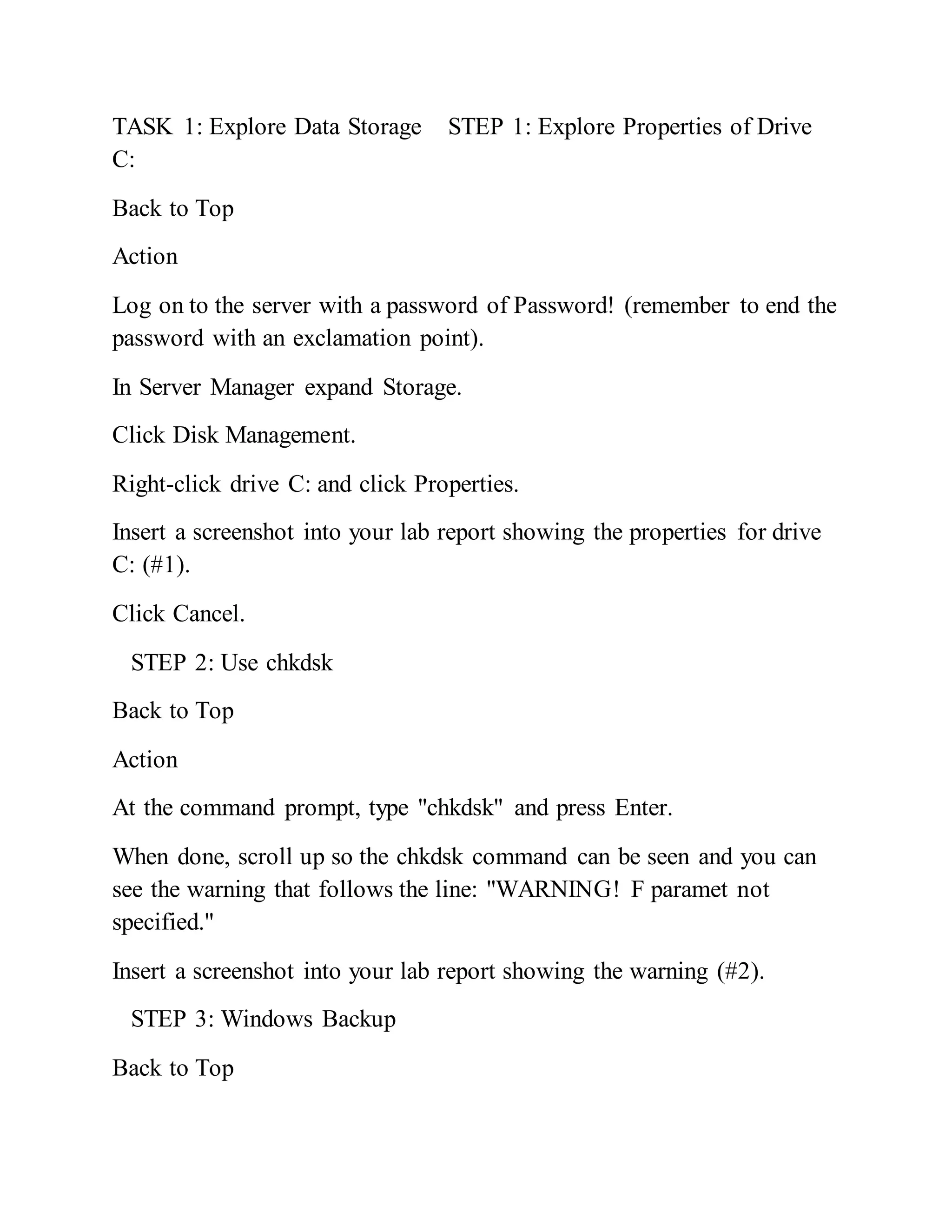 TASK 1: Explore Data Storage STEP 1: Explore Properties of Drive
C:
Back to Top
Action
Log on to the server with a password of Password! (remember to end the
password with an exclamation point).
In Server Manager expand Storage.
Click Disk Management.
Right-click drive C: and click Properties.
Insert a screenshot into your lab report showing the properties for drive
C: (#1).
Click Cancel.
STEP 2: Use chkdsk
Back to Top
Action
At the command prompt, type "chkdsk" and press Enter.
When done, scroll up so the chkdsk command can be seen and you can
see the warning that follows the line: "WARNING! F paramet not
specified."
Insert a screenshot into your lab report showing the warning (#2).
STEP 3: Windows Backup
Back to Top
 