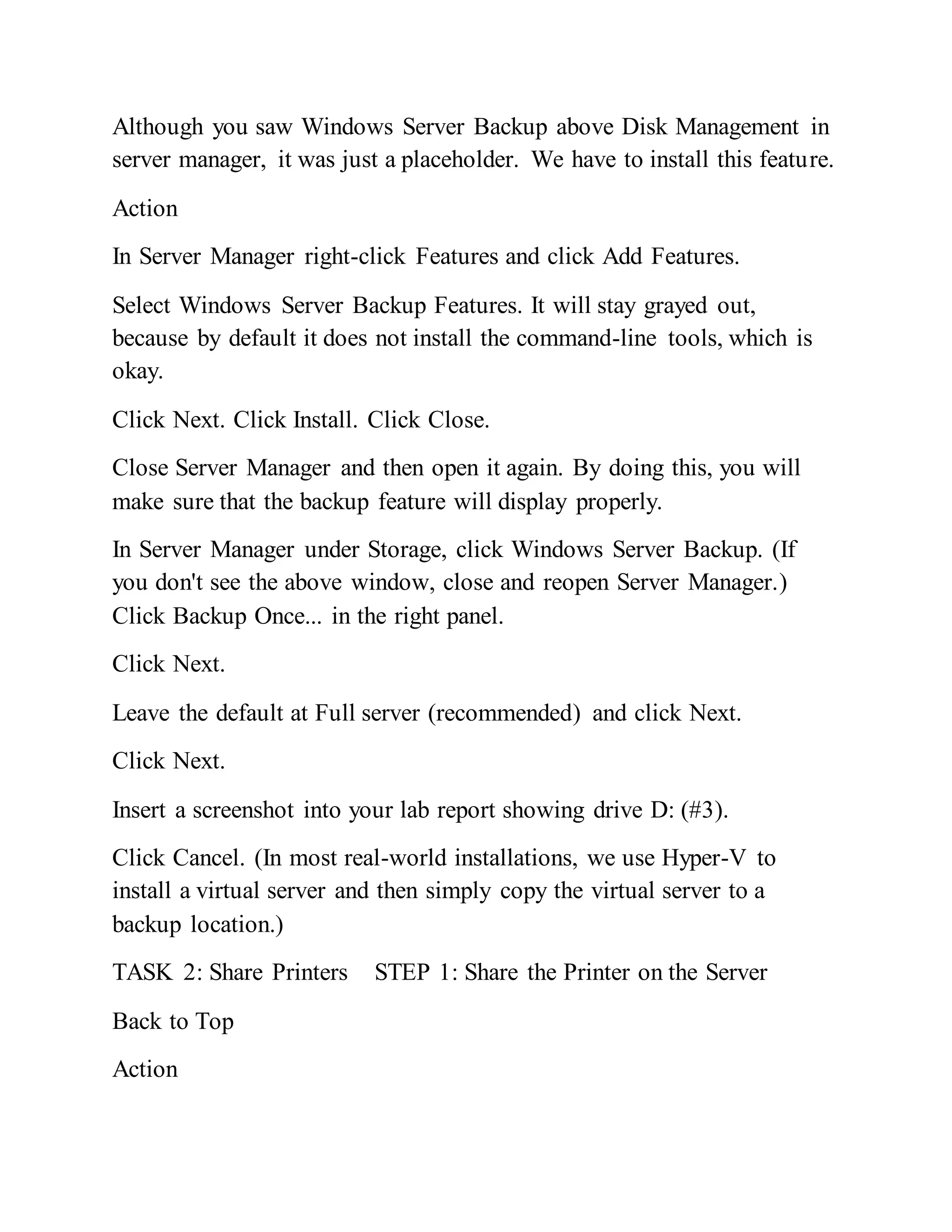 Although you saw Windows Server Backup above Disk Management in
server manager, it was just a placeholder. We have to install this feature.
Action
In Server Manager right-click Features and click Add Features.
Select Windows Server Backup Features. It will stay grayed out,
because by default it does not install the command-line tools, which is
okay.
Click Next. Click Install. Click Close.
Close Server Manager and then open it again. By doing this, you will
make sure that the backup feature will display properly.
In Server Manager under Storage, click Windows Server Backup. (If
you don't see the above window, close and reopen Server Manager.)
Click Backup Once... in the right panel.
Click Next.
Leave the default at Full server (recommended) and click Next.
Click Next.
Insert a screenshot into your lab report showing drive D: (#3).
Click Cancel. (In most real-world installations, we use Hyper-V to
install a virtual server and then simply copy the virtual server to a
backup location.)
TASK 2: Share Printers STEP 1: Share the Printer on the Server
Back to Top
Action
 