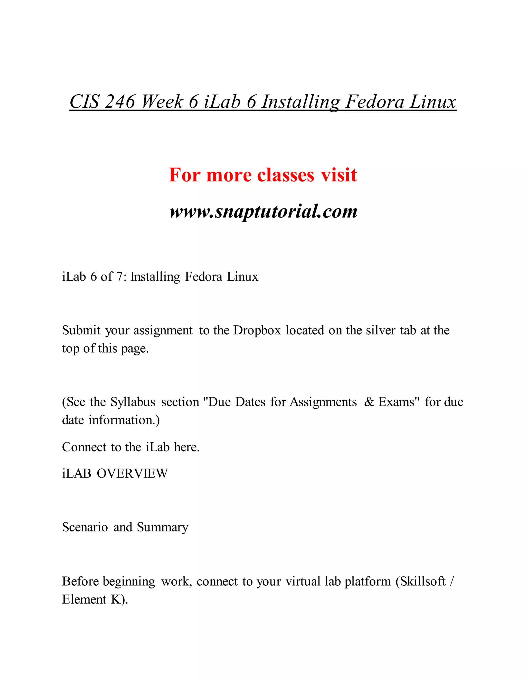 CIS 246 Week 6 iLab 6 Installing Fedora Linux
For more classes visit
www.snaptutorial.com
iLab 6 of 7: Installing Fedora Linux
Submit your assignment to the Dropbox located on the silver tab at the
top of this page.
(See the Syllabus section "Due Dates for Assignments & Exams" for due
date information.)
Connect to the iLab here.
iLAB OVERVIEW
Scenario and Summary
Before beginning work, connect to your virtual lab platform (Skillsoft /
Element K).
 