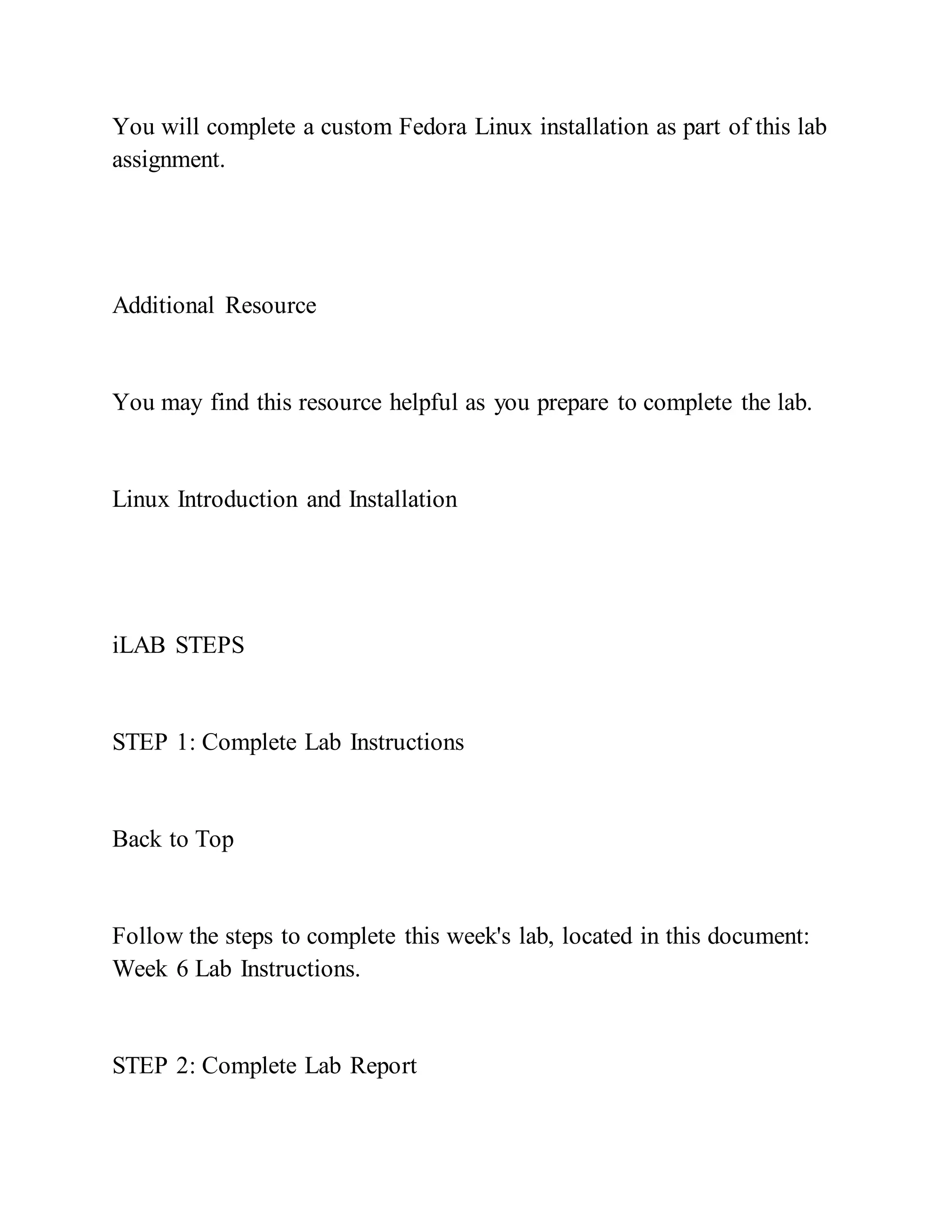 You will complete a custom Fedora Linux installation as part of this lab
assignment.
Additional Resource
You may find this resource helpful as you prepare to complete the lab.
Linux Introduction and Installation
iLAB STEPS
STEP 1: Complete Lab Instructions
Back to Top
Follow the steps to complete this week's lab, located in this document:
Week 6 Lab Instructions.
STEP 2: Complete Lab Report
 
