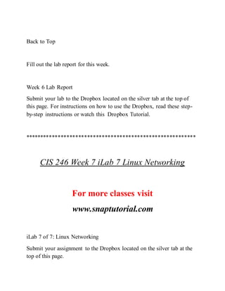 Back to Top
Fill out the lab report for this week.
Week 6 Lab Report
Submit your lab to the Dropbox located on the silver tab at the top of
this page. For instructions on how to use the Dropbox, read these step-
by-step instructions or watch this Dropbox Tutorial.
**********************************************************
CIS 246 Week 7 iLab 7 Linux Networking
For more classes visit
www.snaptutorial.com
iLab 7 of 7: Linux Networking
Submit your assignment to the Dropbox located on the silver tab at the
top of this page.
 