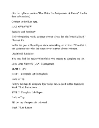 (See the Syllabus section "Due Dates for Assignments & Exams" for due
date information.)
Connect to the iLab here.
iLAB OVERVIEW
Scenario and Summary
Before beginning work, connect to your virtual lab platform (Skillsoft /
Element K).
In this lab, you will configure static networking on a Linux PC so that it
can communicate with the other server in your lab environment.
Additional Resource
You may find this resource helpful as you prepare to complete the lab.
Local Area Network (LAN) Management
iLAB STEPS
STEP 1: Complete Lab Instructions
Back to Top
Follow the steps to complete this week's lab, located in this document:
Week 7 Lab Instructions.
STEP 2: Complete Lab Report
Back to Top
Fill out the lab report for this week.
Week 7 Lab Report
 