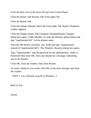 Click the Start icon in the lower left and click Control Panel.
Click the System and Security link in the upper left.
Click the System link.
Click the Change Settings link in the lower right. The System Properties
window appears.
Click the Change button. The Computer Naming/Domain Changes
dialog box opens. Under Member of, click the Domain option button and
type "experimental.lab" for the domain name.
Press the OK button. (Actually, you could also type "experimental"
instead of "experimental.lab"). The Windows Security dialog box opens.
Type "Administrator" and the password for the administrator, which is
Password! then click OK. Soon you should see a message welcoming
you to the domain.
Click OK, close the window, then click Restart.
As usual, whenever you restart click OK on the error message and close
the window.
STEP 2: Use a Domain Log-On in Windows 7
Back to Top
Action
 