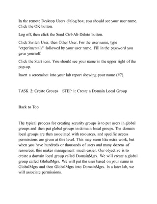 In the remote Desktop Users dialog box, you should see your user name.
Click the OK button.
Log off, then click the Send Ctrl-Alt-Delete button.
Click Switch User, then Other User. For the user name, type
"experimental" followed by your user name. Fill in the password you
gave yourself.
Click the Start icon. You should see your name in the upper right of the
pop-up.
Insert a screenshot into your lab report showing your name (#7).
TASK 2: Create Groups STEP 1: Create a Domain Local Group
Back to Top
The typical process for creating security groups is to put users in global
groups and then put global groups in domain local groups. The domain
local groups are then associated with resources, and specific access
permissions are given at this level. This may seem like extra work, but
when you have hundreds or thousands of users and many dozens of
resources, this makes management much easier. Our objective is to
create a domain local group called DomainMgrs. We will create a global
group called GlobalMgrs. We will put the user based on your name in
GlobalMgrs and then GlobalMgrs into DomainMgrs. In a later lab, we
will associate permissions.
 
