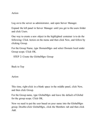 Action
Log on to the server as administrator, and open Server Manager.
Expand the left panel in Server Manager until you get to the users folder
and click Users.
One way to create a new object in the highlighted container is to do the
following: Click Action on the menu and then click New, and follow by
clicking Group.
For the Group Name, type DomainMgrs and select Domain local under
Group scope. Click OK.
STEP 2: Create the GlobalMgrs Group
Back to Top
Action
This time, right-click in a blank space in the middle panel, click New,
and then click Group.
For the Group name, type GlobalMgrs and leave the default of Global
for the group scope. Click OK.
Now we need to put the user based on your name into the GlobalMgrs
group. Double-click GlobalMgrs, click the Members tab and then click
Add.
 