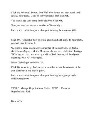 Click the Advanced button, then Find Now button and then scroll until
you see your name. Click on the your name, then click OK.
You should see your name in the text box. Click OK.
Now you have the user as a member of GlobalMgrs.
Insert a screenshot into your lab report showing the username (#8).
Click OK. Remember how to create groups and add users! In future labs,
you will have to know it.
We want to make GlobalMgrs a member of DomainMgrs, so double-
click DomainMgrs, click the Members tab, and then click Add. Just type
"G" in the text box, and when you click Check Names, all the objects
beginning with "G" will display.
Select GlobalMgrs and click OK.
Click OK twice to get back to the screen that shows the contents of the
user container in the middle panel.
Insert a screenshot into your lab report showing both groups in the
middle panel (#9).
TASK 3: Manage Organizational Units STEP 1: Create an
Organizational Unit
Back to Top
 