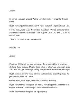 Action
In Server Manager, expand Active Directory until you see the domain
name.
Right-click experimental.lab, select New, and click Organizational Unit.
For the name, type Sales. Notice that by default "Protect container from
accidental deletion" is checked. That is good. Click OK. The O is put in
the left pane.
STEP 2: Create an OU and Delete It
Back to Top
Action
Create an OU based on your last name. Then try to delete it by right-
clicking it and clicking Delete. Then, when it asks, "Are you sure," click
Yes. You will get a message stating that you have insufficient privileges.
Right-click on the OU based on your last name and click Properties. As
you can see, there isn't much.
On the menu, click View, then click Advanced Features.
Right-click the OU with your last name, click Properties, and then click
Object. Uncheck "Protect object from accidental deletion."
Insert a screenshot into your lab report (#10).
 