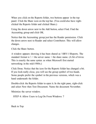 When you click on the Reports folder, two buttons appear in the top
panel. Click the Share icon on the top bar. (You could also have right-
clicked the Reports folder and clicked Share.)
Using the down arrow next to the Add button, select Find. Find the
Accounting group and click OK.
Notice that the Accounting group just has the Reader permission. Click
the down arrow next to Reader and select Contributor. This will allow
changes.
Click the Share button.
A window appears showing it has been shared as SRV-1Reports. The
standard format is  + the server name + the share name. (A bit of trivia:
This is exactly the same syntax as when Microsoft first started
networking in the mid-1980s.)
Click Done. Notice that the icon for the Reports folder has changed a bit.
If you look really close, you will see the group symbol of two heads.
Some people prefer the symbol in the previous versions, which was a
hand underneath the folder.
Double-click the Reports folder to open it. In the right pane, right-click
and select New then Text Document. Name the document November.
Minimize the server window.
STEP 4: Allow Users to Log On From Windows 7
Back to Top
 