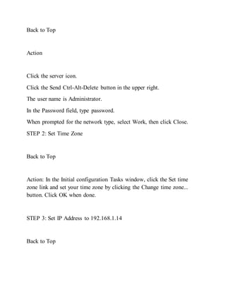 Back to Top
Action
Click the server icon.
Click the Send Ctrl-Alt-Delete button in the upper right.
The user name is Administrator.
In the Password field, type password.
When prompted for the network type, select Work, then click Close.
STEP 2: Set Time Zone
Back to Top
Action: In the Initial configuration Tasks window, click the Set time
zone link and set your time zone by clicking the Change time zone...
button. Click OK when done.
STEP 3: Set IP Address to 192.168.1.14
Back to Top
 