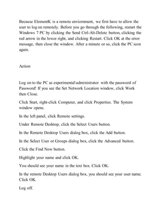 Because ElementK is a remote enviornment, we first have to allow the
user to log on remotely. Before you go through the following, restart the
Windows 7 PC by clicking the Send Ctrl-Alt-Delete button, clicking the
red arrow in the lower right, and clicking Restart. Click OK at the error
message, then close the window. After a minute or so, click the PC icon
again.
Action
Log on to the PC as experimentaladministrator with the password of
Password! If you see the Set Network Location window, click Work
then Close.
Click Start, right-click Computer, and click Properties. The System
window opens.
In the left panel, click Remote settings.
Under Remote Desktop, click the Select Users button.
In the Remote Desktop Users dialog box, click the Add button.
In the Select User or Groups dialog box, click the Advanced button.
Click the Find Now button.
Highlight your name and click OK.
You should see your name in the text box. Click OK.
In the remote Desktop Users dialog box, you should see your user name.
Click OK.
Log off.
 
