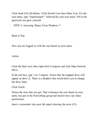 Click Send Ctrl-Alt-Delete. Click Switch User then Other User. For the
user name, type "experimental" followed by your user name. Fill in the
password you gave yourself.
STEP 5: Accessing Shares From Windows 7
Back to Top
Now you are logged on with the user based on your name.
Action
Click the Start icon, then right-click Computer and click Map Network
Drive.
In the text box, type srv-1reports. Notice that the mapped drive will
appear as drive Z:. There is a dropbox that would allow you to change
the drive letter.
Click Finish.
Notice the error that you got. That is because the user based on your
name was put in the Networking group and doesn't have any share
permissions.
Insert a screenshot into your lab report showing the error (#3).
 
