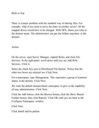 Back to Top
There is a major problem with the standard way of sharing files. For
example, what if you need to move the share to another server? All the
mapped drives would have to be changed. With DFS, shares just refer to
the domain name. The administrator can put the folders anywhere in the
domain.
Action
On the server, open Server Manager, expand Roles, and click File
Services. In the right panel, scroll down until you see Add Role
Services. Click it.
Select the check box next to Distributed File System. Notice that the
other two boxes are selected too. Click Next.
For a namespace, type Management. This represents a group of common
shares in the domain. Click Next.
We want the default domain-based namespace to give us the capability
of easy administration. Click Next.
Click the Add button, click the Browse button, click the Show Shared
Folders button, then click Reports. Click OK until you are back to the
Configure Namespace window.
Click Next.
Click Install and be patient.
 