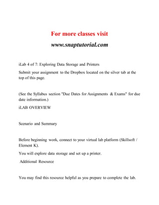 For more classes visit
www.snaptutorial.com
iLab 4 of 7: Exploring Data Storage and Printers
Submit your assignment to the Dropbox located on the silver tab at the
top of this page.
(See the Syllabus section "Due Dates for Assignments & Exams" for due
date information.)
iLAB OVERVIEW
Scenario and Summary
Before beginning work, connect to your virtual lab platform (Skillsoft /
Element K).
You will explore data storage and set up a printer.
Additional Resource
You may find this resource helpful as you prepare to complete the lab.
 