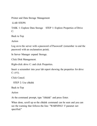 Printer and Data Storage Management
iLAB STEPS
TASK 1: Explore Data Storage STEP 1: Explore Properties of Drive
C:
Back to Top
Action
Log on to the server with a password of Password! (remember to end the
password with an exclamation point).
In Server Manager expand Storage.
Click Disk Management.
Right-click drive C: and click Properties.
Insert a screenshot into your lab report showing the properties for drive
C: (#1).
Click Cancel.
STEP 2: Use chkdsk
Back to Top
Action
At the command prompt, type "chkdsk" and press Enter.
When done, scroll up so the chkdsk command can be seen and you can
see the warning that follows the line: "WARNING! F paramet not
specified."
 