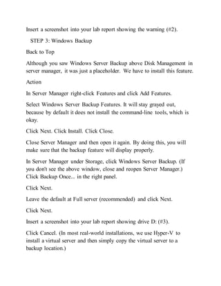 Insert a screenshot into your lab report showing the warning (#2).
STEP 3: Windows Backup
Back to Top
Although you saw Windows Server Backup above Disk Management in
server manager, it was just a placeholder. We have to install this feature.
Action
In Server Manager right-click Features and click Add Features.
Select Windows Server Backup Features. It will stay grayed out,
because by default it does not install the command-line tools, which is
okay.
Click Next. Click Install. Click Close.
Close Server Manager and then open it again. By doing this, you will
make sure that the backup feature will display properly.
In Server Manager under Storage, click Windows Server Backup. (If
you don't see the above window, close and reopen Server Manager.)
Click Backup Once... in the right panel.
Click Next.
Leave the default at Full server (recommended) and click Next.
Click Next.
Insert a screenshot into your lab report showing drive D: (#3).
Click Cancel. (In most real-world installations, we use Hyper-V to
install a virtual server and then simply copy the virtual server to a
backup location.)
 