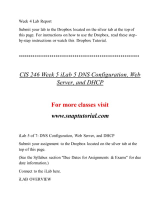 Week 4 Lab Report
Submit your lab to the Dropbox located on the silver tab at the top of
this page. For instructions on how to use the Dropbox, read these step-
by-step instructions or watch this Dropbox Tutorial.
**********************************************************
CIS 246 Week 5 iLab 5 DNS Configuration, Web
Server, and DHCP
For more classes visit
www.snaptutorial.com
iLab 5 of 7: DNS Configuration, Web Server, and DHCP
Submit your assignment to the Dropbox located on the silver tab at the
top of this page.
(See the Syllabus section "Due Dates for Assignments & Exams" for due
date information.)
Connect to the iLab here.
iLAB OVERVIEW
 