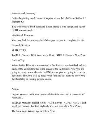 Scenario and Summary
Before beginning work, connect to your virtual lab platform (Skillsoft /
Element K).
You will create a DNS zone and a host, create a web server, and set up
DCHP on a network.
Additional Resource
You may find this resource helpful as you prepare to complete the lab.
Network Services
iLAB STEPS
TASK 1: Create a DNS Zone and a Host STEP 1: Create a New Zone
Back to Top
When Active Directory was created, a DNS server was installed to keep
track of the computers that were added to the A domain. Now you are
going to create a new domain. In DNS terms, you are going to create a
new zone. The zone will be based your first and last name to show you
the flexibility in naming private zones.
Action
Log on to server with a user name of Administrator and a password of
Password!.
In Server Manager expand Roles -> DNS Server -> DNS -> SRV-1 and
highlight Forward Lookup, right-click it, and then click New Zone.
The New Zone Wizard opens. Click Next.
 