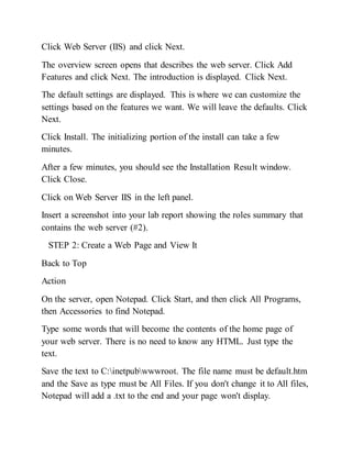 Click Web Server (IIS) and click Next.
The overview screen opens that describes the web server. Click Add
Features and click Next. The introduction is displayed. Click Next.
The default settings are displayed. This is where we can customize the
settings based on the features we want. We will leave the defaults. Click
Next.
Click Install. The initializing portion of the install can take a few
minutes.
After a few minutes, you should see the Installation Result window.
Click Close.
Click on Web Server IIS in the left panel.
Insert a screenshot into your lab report showing the roles summary that
contains the web server (#2).
STEP 2: Create a Web Page and View It
Back to Top
Action
On the server, open Notepad. Click Start, and then click All Programs,
then Accessories to find Notepad.
Type some words that will become the contents of the home page of
your web server. There is no need to know any HTML. Just type the
text.
Save the text to C:inetpubwwwroot. The file name must be default.htm
and the Save as type must be All Files. If you don't change it to All files,
Notepad will add a .txt to the end and your page won't display.
 