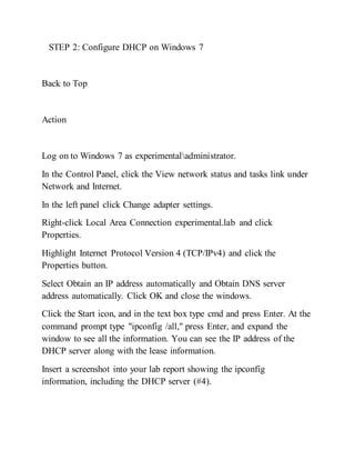 STEP 2: Configure DHCP on Windows 7
Back to Top
Action
Log on to Windows 7 as experimentaladministrator.
In the Control Panel, click the View network status and tasks link under
Network and Internet.
In the left panel click Change adapter settings.
Right-click Local Area Connection experimental.lab and click
Properties.
Highlight Internet Protocol Version 4 (TCP/IPv4) and click the
Properties button.
Select Obtain an IP address automatically and Obtain DNS server
address automatically. Click OK and close the windows.
Click the Start icon, and in the text box type cmd and press Enter. At the
command prompt type "ipconfig /all," press Enter, and expand the
window to see all the information. You can see the IP address of the
DHCP server along with the lease information.
Insert a screenshot into your lab report showing the ipconfig
information, including the DHCP server (#4).
 