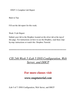 STEP 3: Complete Lab Report
Back to Top
Fill out the lab report for this week.
Week 5 Lab Report
Submit your lab to the Dropbox located on the silver tab at the top of
this page. For instructions on how to use the Dropbox, read these step-
by-step instructions or watch this Dropbox Tutorial.
**********************************************************
CIS 246 Week 5 iLab 5 DNS Configuration, Web
Server, and DHCP
For more classes visit
www.snaptutorial.com
iLab 5 of 7: DNS Configuration, Web Server, and DHCP
 