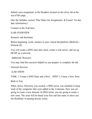 Submit your assignment to the Dropbox located on the silver tab at the
top of this page.
(See the Syllabus section "Due Dates for Assignments & Exams" for due
date information.)
Connect to the iLab here.
iLAB OVERVIEW
Scenario and Summary
Before beginning work, connect to your virtual lab platform (Skillsoft /
Element K).
You will create a DNS zone and a host, create a web server, and set up
DCHP on a network.
Additional Resource
You may find this resource helpful as you prepare to complete the lab.
Network Services
iLAB STEPS
TASK 1: Create a DNS Zone and a Host STEP 1: Create a New Zone
Back to Top
When Active Directory was created, a DNS server was installed to keep
track of the computers that were added to the A domain. Now you are
going to create a new domain. In DNS terms, you are going to create a
new zone. The zone will be based your first and last name to show you
the flexibility in naming private zones.
 