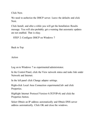 Click Next.
We need to authorize the DHCP server. Leave the defaults and click
Next.
Click Install, and after a while you will get the Installation Results
message. You will also probably get a warning that automatic updates
are not enabled. That is okay.
STEP 2: Configure DHCP on Windows 7
Back to Top
Action
Log on to Windows 7 as experimentaladministrator.
In the Control Panel, click the View network status and tasks link under
Network and Internet.
In the left panel click Change adapter settings.
Right-click Local Area Connection experimental.lab and click
Properties.
Highlight Internet Protocol Version 4 (TCP/IPv4) and click the
Properties button.
Select Obtain an IP address automatically and Obtain DNS server
address automatically. Click OK and close the windows.
 