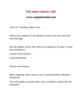 For more classes visit
www.snaptutorial.com
iLab 6 of 7: Installing Fedora Linux
Submit your assignment to the Dropbox located on the silver tab at the
top of this page.
(See the Syllabus section "Due Dates for Assignments & Exams" for due
date information.)
Connect to the iLab here.
iLAB OVERVIEW
Scenario and Summary
Before beginning work, connect to your virtual lab platform (Skillsoft /
Element K).
You will complete a custom Fedora Linux installation as part of this lab
assignment.
 